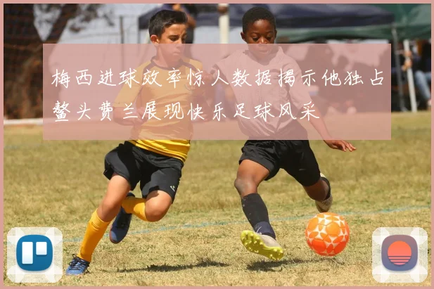 梅西进球效率惊人数据揭示他独占鳌头费兰展现快乐足球风采