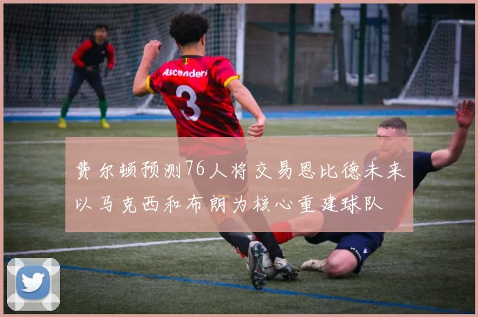 费尔顿预测76人将交易恩比德未来以马克西和布朗为核心重建球队