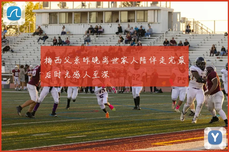 梅西父亲昨晚离世家人陪伴走完最后时光感人至深