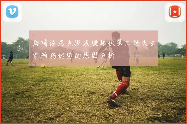 周琦谈尼克斯表现起伏第三场失去前两场优势的原因分析