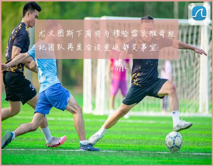 尤文图斯下周将与穆哈雷莫维奇经纪团队再度洽谈重返都灵事宜