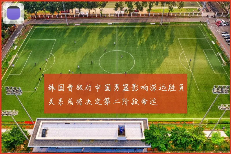韩国晋级对中国男篮影响深远胜负关系或将决定第二阶段命运
