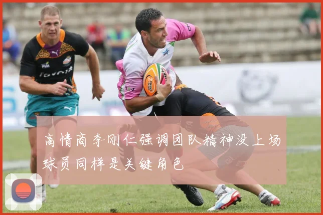 高情商李刚仁强调团队精神没上场球员同样是关键角色