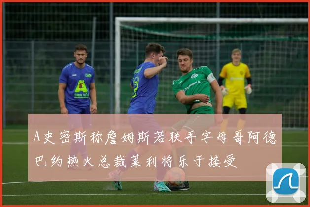 A史密斯称詹姆斯若联手字母哥阿德巴约热火总裁莱利将乐于接受