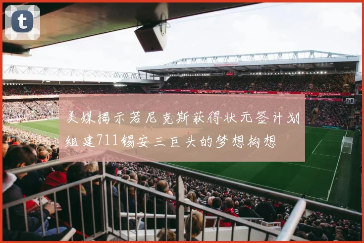 美媒揭示若尼克斯获得状元签计划组建711锡安三巨头的梦想构想