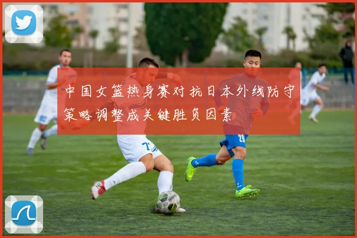 中国女篮热身赛对抗日本外线防守策略调整成关键胜负因素