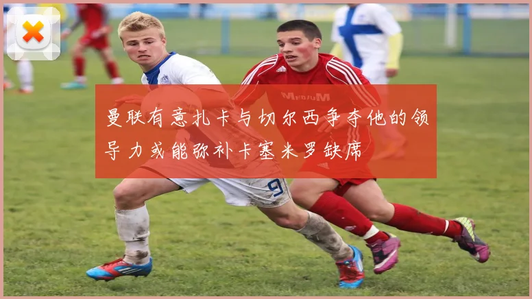 曼联有意扎卡与切尔西争夺他的领导力或能弥补卡塞米罗缺席