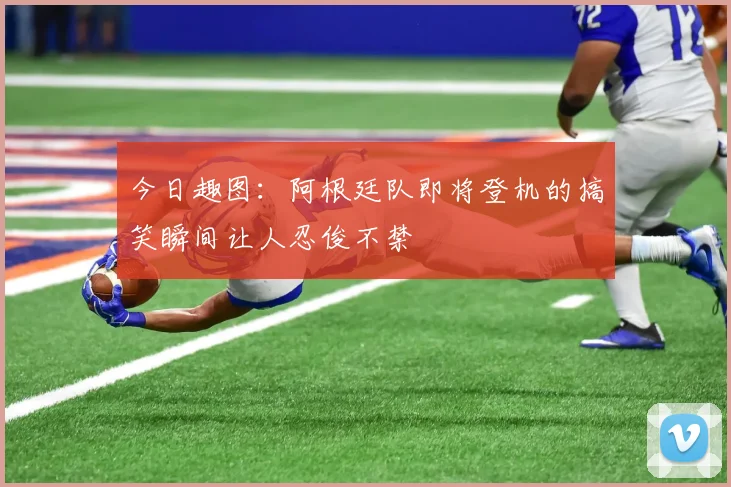 今日趣图：阿根廷队即将登机的搞笑瞬间让人忍俊不禁